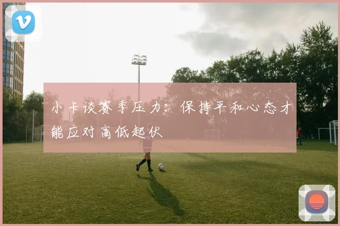 小卡谈赛季压力：保持平和心态才能应对高低起伏