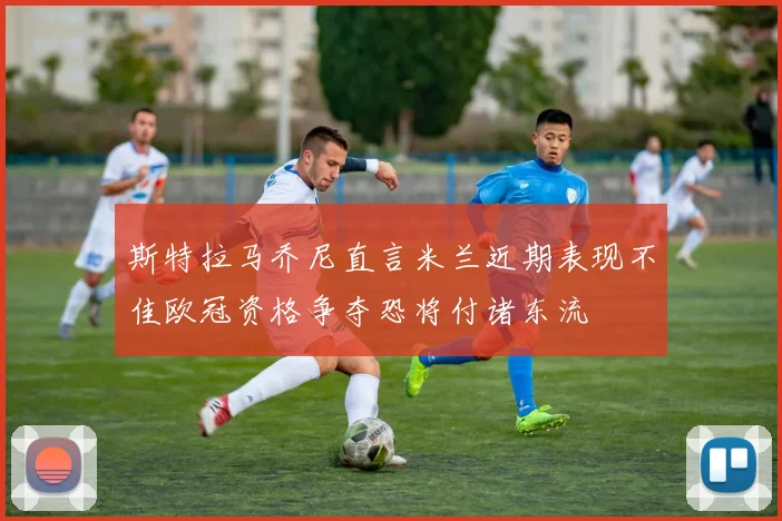 斯特拉马乔尼直言米兰近期表现不佳欧冠资格争夺恐将付诸东流