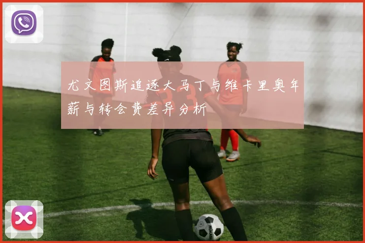 尤文图斯追逐大马丁与维卡里奥年薪与转会费差异分析