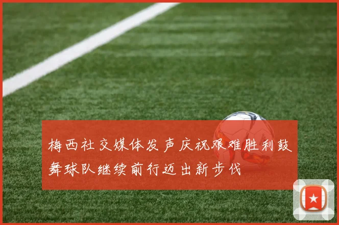 梅西社交媒体发声庆祝艰难胜利鼓舞球队继续前行迈出新步伐