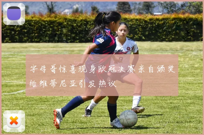 字母哥惊喜现身欧冠决赛亲自颁奖给维蒂尼亚引发热议