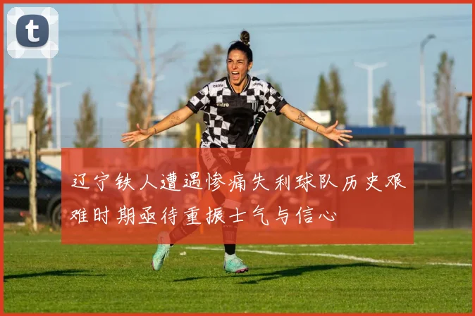 辽宁铁人遭遇惨痛失利球队历史艰难时期亟待重振士气与信心