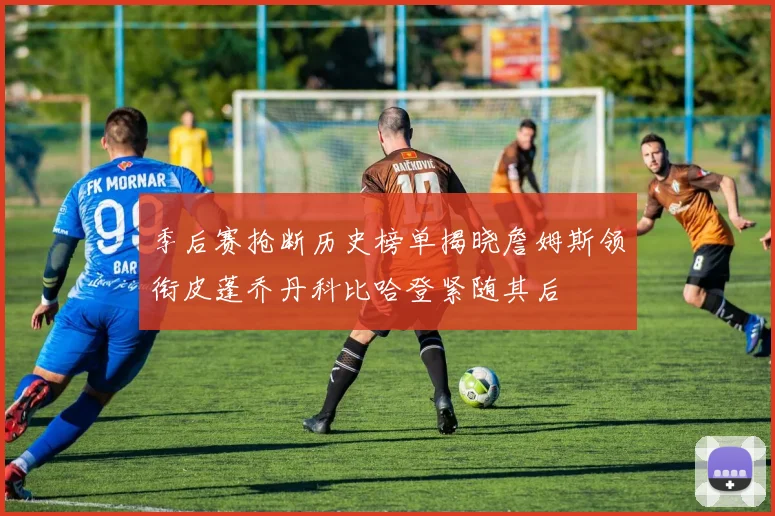 季后赛抢断历史榜单揭晓詹姆斯领衔皮蓬乔丹科比哈登紧随其后