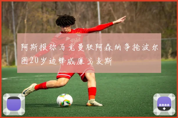 阿斯报称马竞曼联阿森纳争抢波尔图20岁边锋威廉戈麦斯