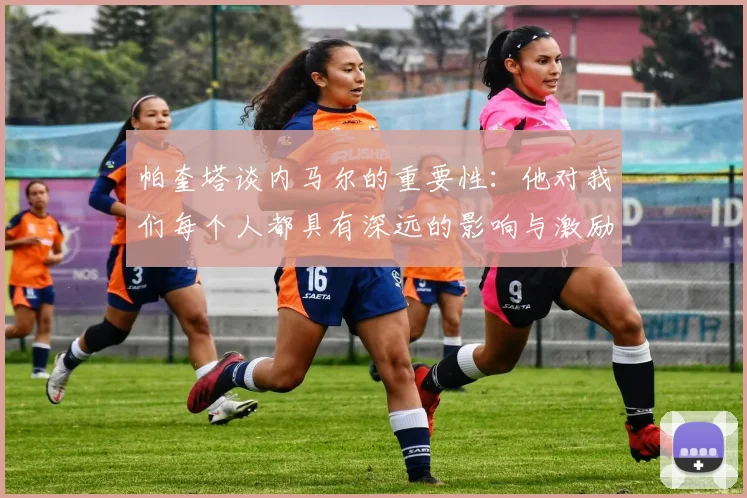 帕奎塔谈内马尔的重要性：他对我们每个人都具有深远的影响与激励