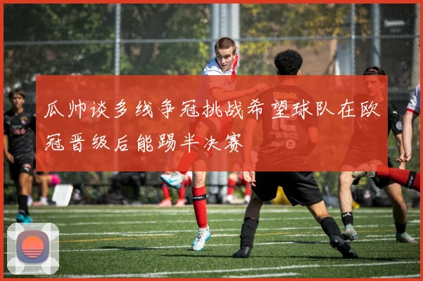 瓜帅谈多线争冠挑战希望球队在欧冠晋级后能踢半决赛