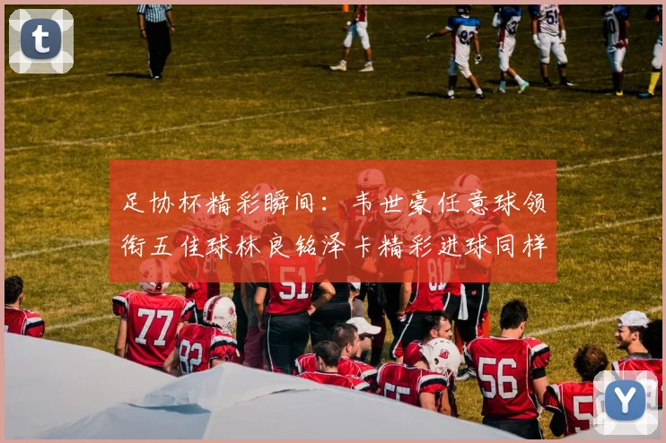 足协杯精彩瞬间：韦世豪任意球领衔五佳球林良铭泽卡精彩进球同样耀眼